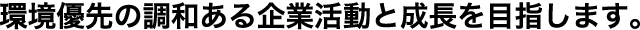 環境優先の調和ある企業活動と成長を目指します。