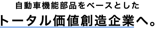 自動車機能部品をベースとしたトータル価値創造企業へ。