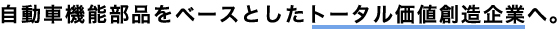 <h2>自動車機能部品をベースとしたトータル価値創造企業へ。</h2>